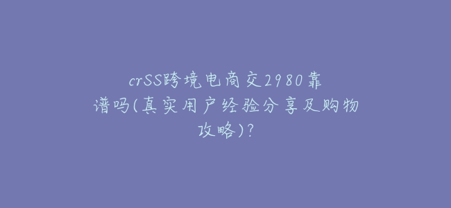 crSS跨境電商交2980靠譜嗎(真實用戶經驗分享及購物攻略)？