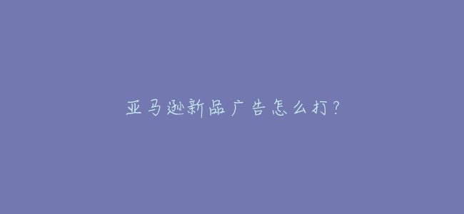 亞馬遜新品廣告怎麼打？