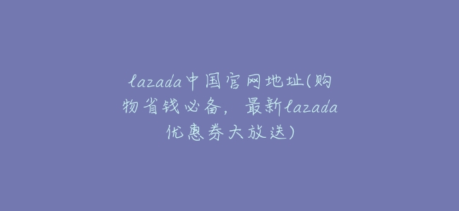lazada中國官網地址(購物省錢必備,最新lazada優惠券大放送)