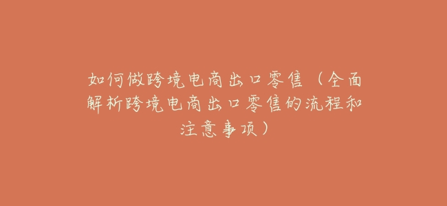 如何做跨境電商出口零售(全面解析跨境電商出口零售的流程和注意事項)