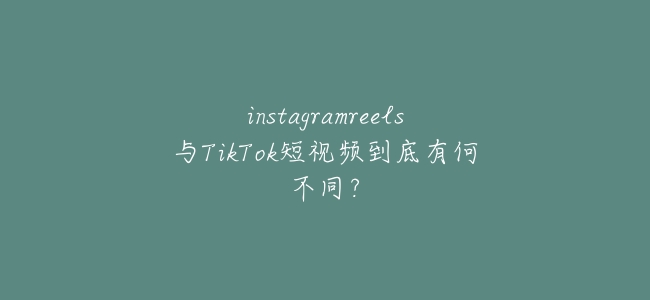 instagramreels與TikTok短視頻到底有何不同？