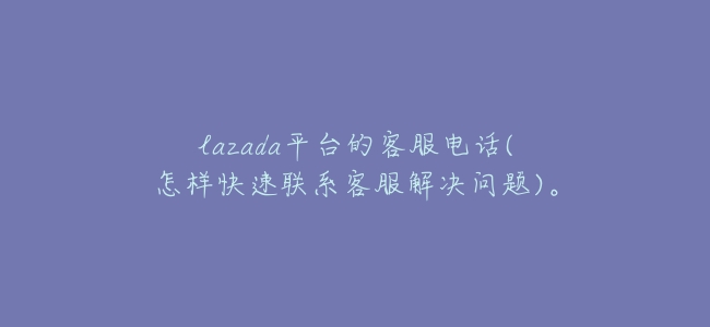 lazada平臺的客服電話(怎樣快速聯繫客服解決問題)。