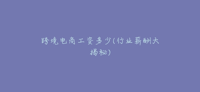 跨境電商工資多少(行業薪酬大揭祕)