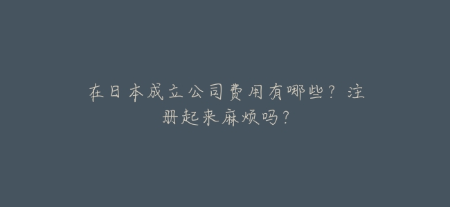 在日本成立公司費用有哪些?註冊起來麻煩嗎?