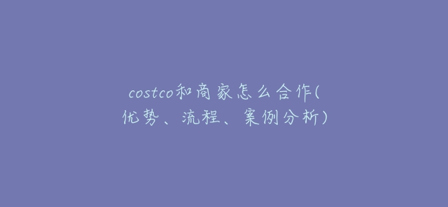 costco和商家怎麼合作(優勢、流程、案例分析)