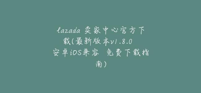 lazada 賣家中心官方下載(最新版本v1.8.0  安卓iOS兼容  免費下載指南)
