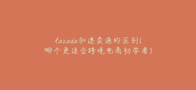 lazada和速賣通的區別(哪個更適合跨境電商初學者)