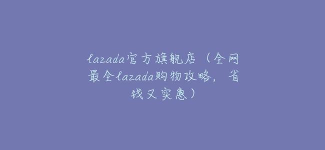 lazada官方旗艦店（全網最全lazada購物攻略，省錢又實惠）