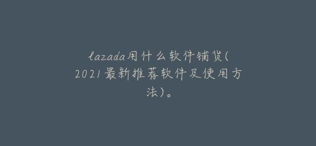 lazada用什麼軟件鋪貨(2021最新推薦軟件及使用方法)。