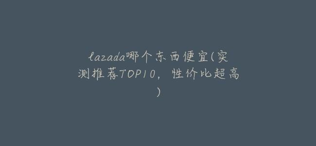 lazada哪個東西便宜(實測推薦TOP10,性價比超高)