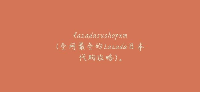 lazadasushopxm(全網最全的Lazada日本代購攻略)。