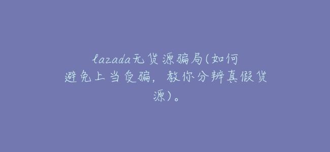 lazada無貨源騙局(如何避免上當受騙,教你分辨真假貨源)。