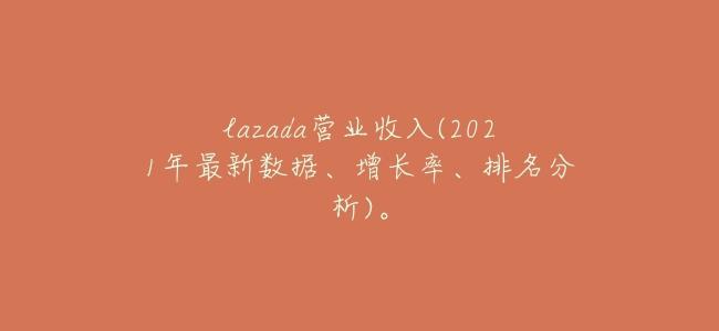lazada營業收入(2021年最新數據、增長率、排名分析)。