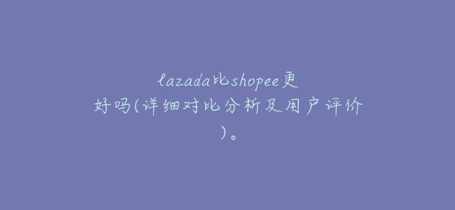 lazada比shopee更好嗎(詳細對比分析及用戶評價)。