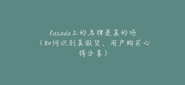 lazada上的名牌是真的嗎（如何識別真假貨、用戶購買心得分享）