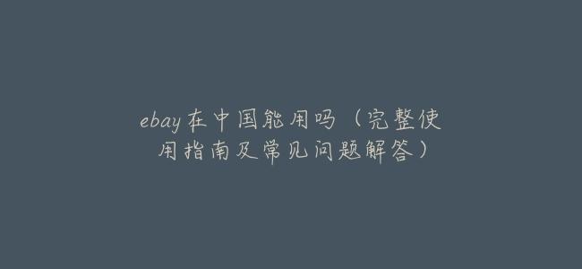 ebay在中國能用嗎（完整使用指南及常見問題解答）