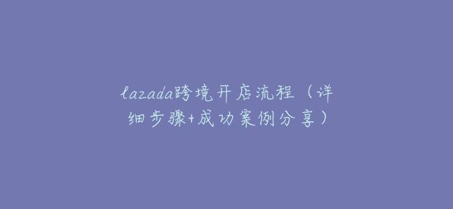 lazada跨境開店流程（詳細步驟+成功案例分享）