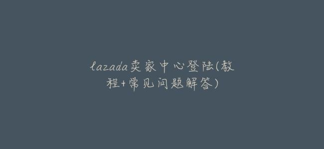lazada賣家中心登陸(教程+常見問題解答)