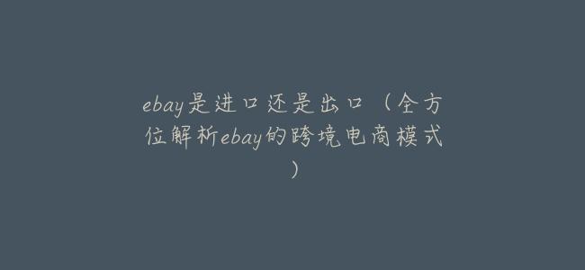 ebay是進口還是出口(全方位解析ebay的跨境電商模式)