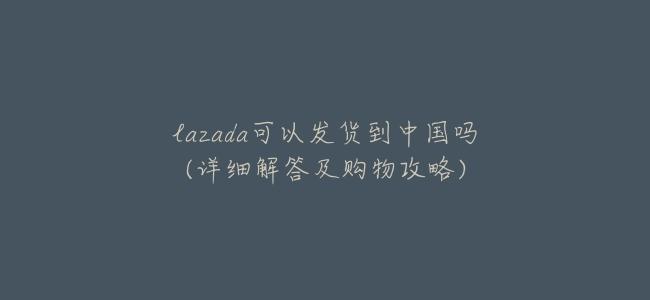 lazada可以發貨到中國嗎(詳細解答及購物攻略)