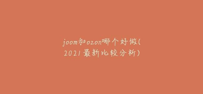 joom和ozon哪個好做(2021最新比較分析)