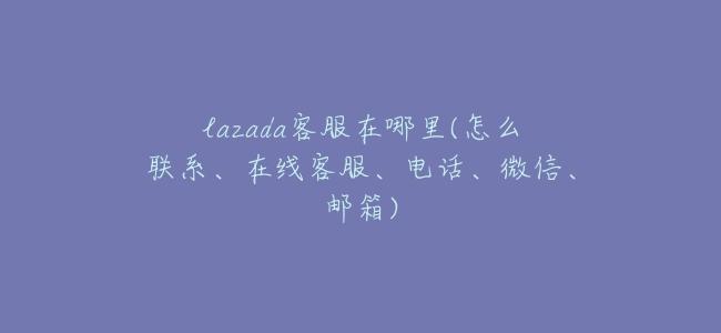 lazada客服在哪裏(怎麼聯繫、在線客服、電話、微信、郵箱)