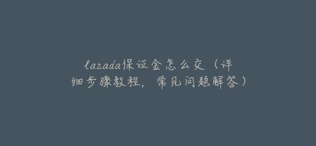 lazada保證金怎麼交（詳細步驟教程，常見問題解答）