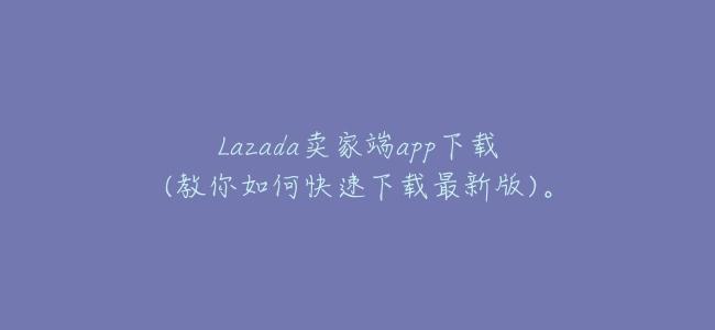 Lazada賣家端app下載(教你如何快速下載最新版)。