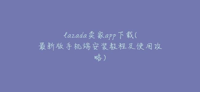 lazada賣家app下載(最新版手機端安裝教程及使用攻略)