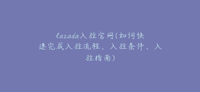 lazada入駐官網(如何快速完成入駐流程、入駐條件、入駐指南)