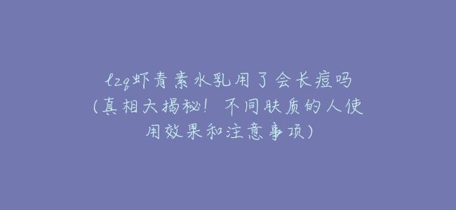 lzq蝦青素水乳用了會長痘嗎(真相大揭祕！不同膚質的人使用效果和注意事項)