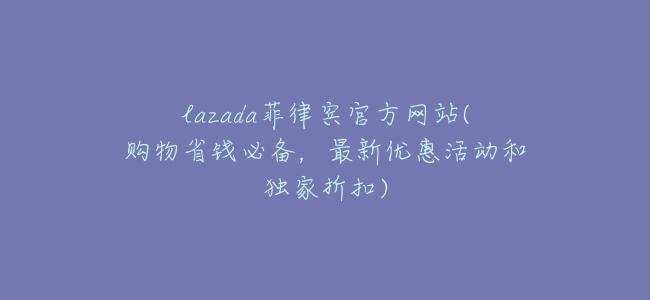 lazada菲律賓官方網站(購物省錢必備,最新優惠活動和獨家折扣)