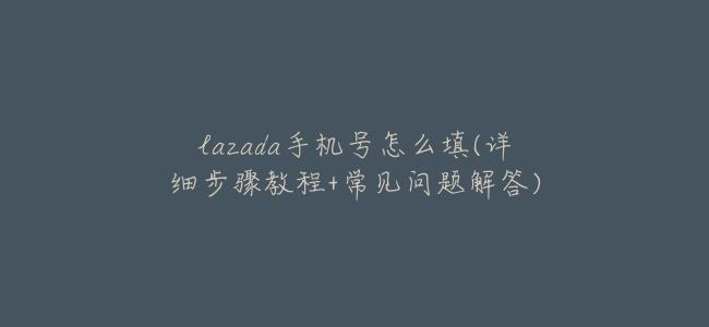 lazada手機號怎麼填(詳細步驟教程+常見問題解答)