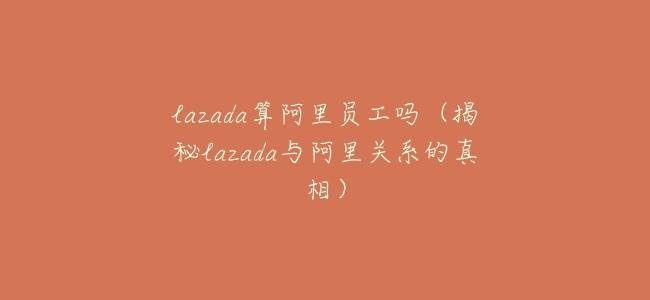 lazada算阿里員工嗎(揭祕lazada與阿里關係的真相)