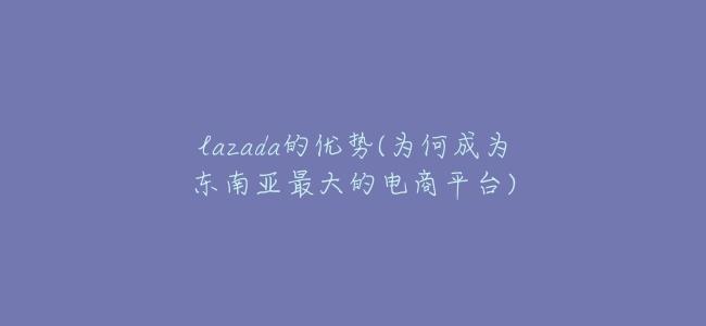 lazada的優勢(爲何成爲東南亞最大的電商平臺)