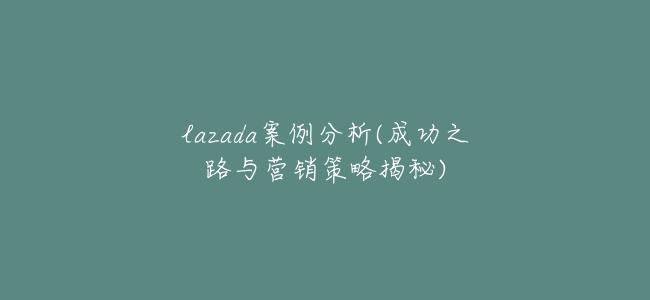 lazada案例分析(成功之路與營銷策略揭祕)