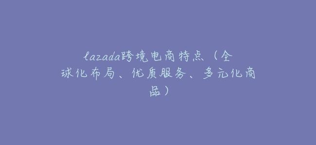lazada跨境電商特點(全球化佈局、優質服務、多元化商品)