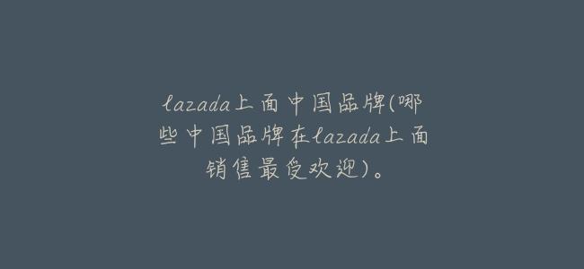 lazada上面中國品牌(哪些中國品牌在lazada上面銷售最受歡迎)。
