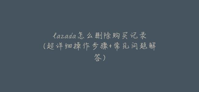 lazada怎麼刪除購買記錄(超詳細操作步驟+常見問題解答)