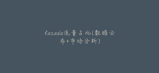 lazada流量佔比(數據公佈+市場分析)