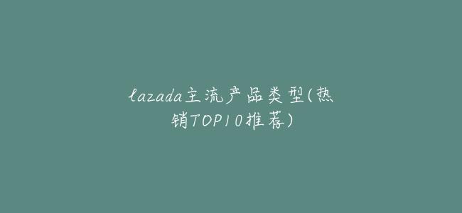 lazada主流產品類型(熱銷TOP10推薦)