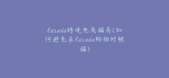 lazada跨境電商騙局(如何避免在lazada購物時被騙)