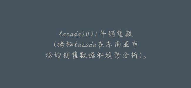 lazada2021年銷售額(揭祕lazada在東南亞市場的銷售數據和趨勢分析)。