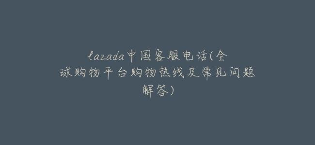 lazada中國客服電話(全球購物平臺購物熱線及常見問題解答)
