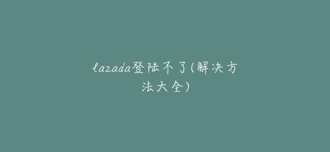 lazada登陸不了(解決方法大全)