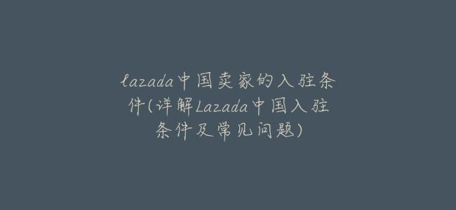 lazada中國賣家的入駐條件(詳解Lazada中國入駐條件及常見問題)