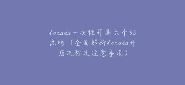 lazada一次性開通六個站點嗎(全面解析lazada開店流程及注意事項)