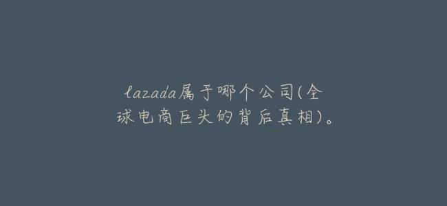 lazada屬於哪個公司(全球電商巨頭的背後真相)。