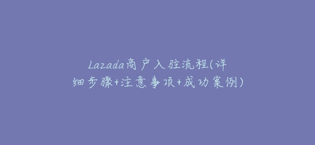 Lazada商戶入駐流程(詳細步驟+注意事項+成功案例)